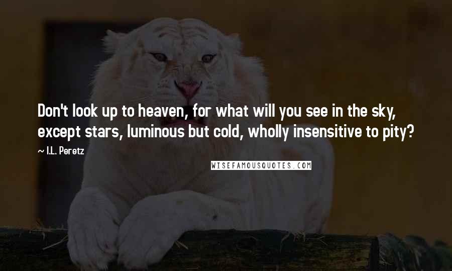 I.L. Peretz Quotes: Don't look up to heaven, for what will you see in the sky, except stars, luminous but cold, wholly insensitive to pity?