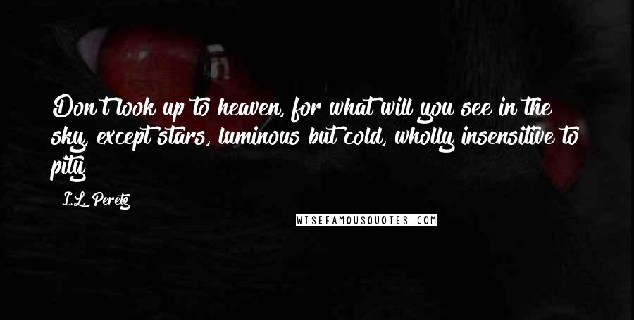 I.L. Peretz Quotes: Don't look up to heaven, for what will you see in the sky, except stars, luminous but cold, wholly insensitive to pity?