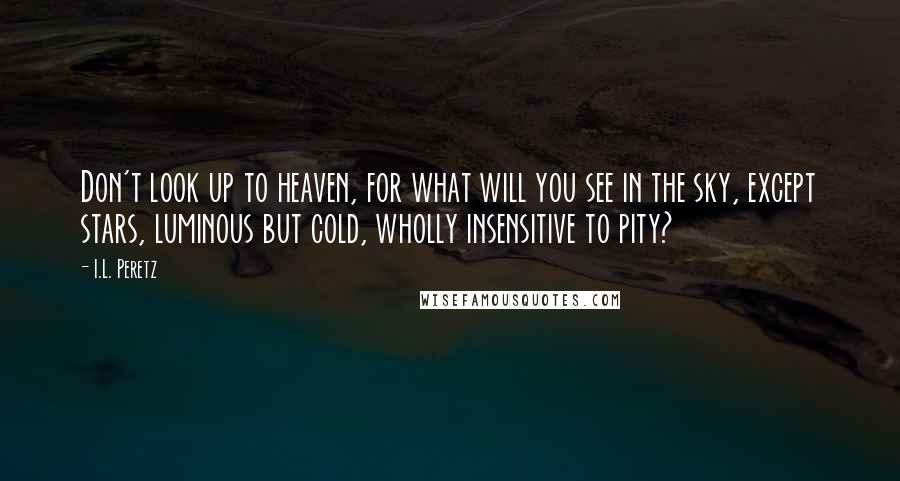 I.L. Peretz Quotes: Don't look up to heaven, for what will you see in the sky, except stars, luminous but cold, wholly insensitive to pity?