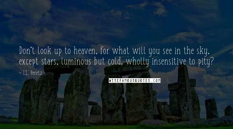 I.L. Peretz Quotes: Don't look up to heaven, for what will you see in the sky, except stars, luminous but cold, wholly insensitive to pity?