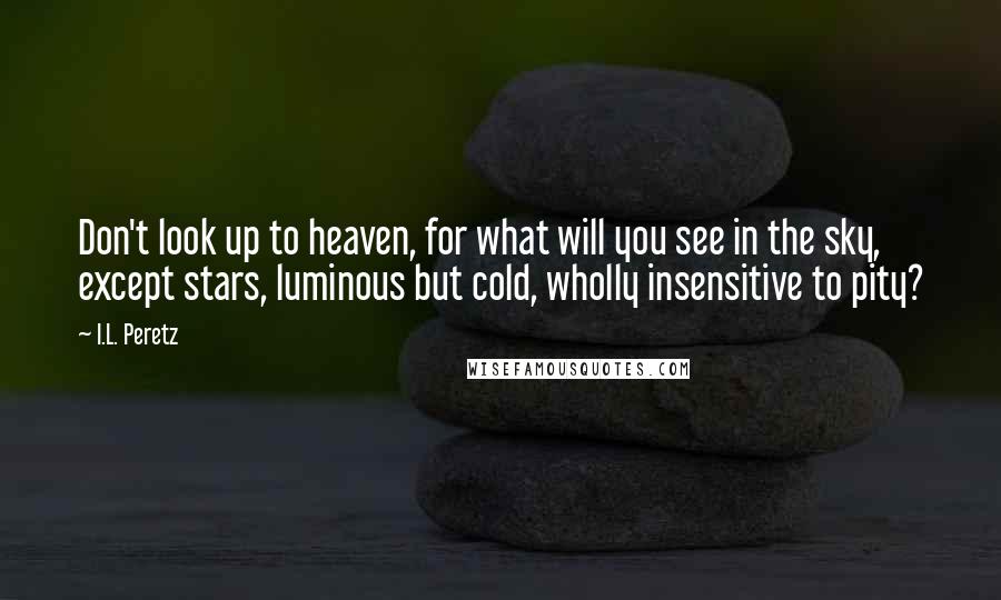 I.L. Peretz Quotes: Don't look up to heaven, for what will you see in the sky, except stars, luminous but cold, wholly insensitive to pity?