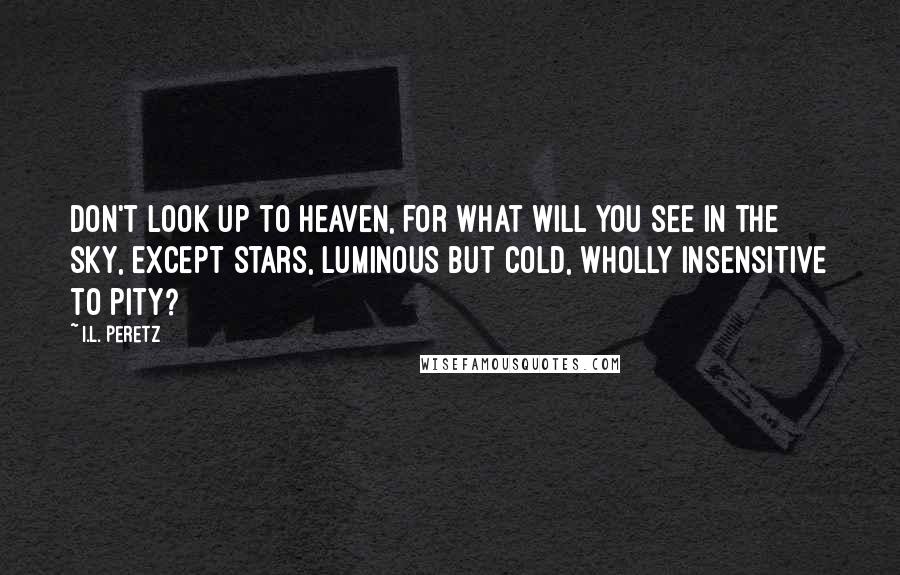 I.L. Peretz Quotes: Don't look up to heaven, for what will you see in the sky, except stars, luminous but cold, wholly insensitive to pity?