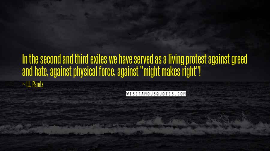 I.L. Peretz Quotes: In the second and third exiles we have served as a living protest against greed and hate, against physical force, against "might makes right"!