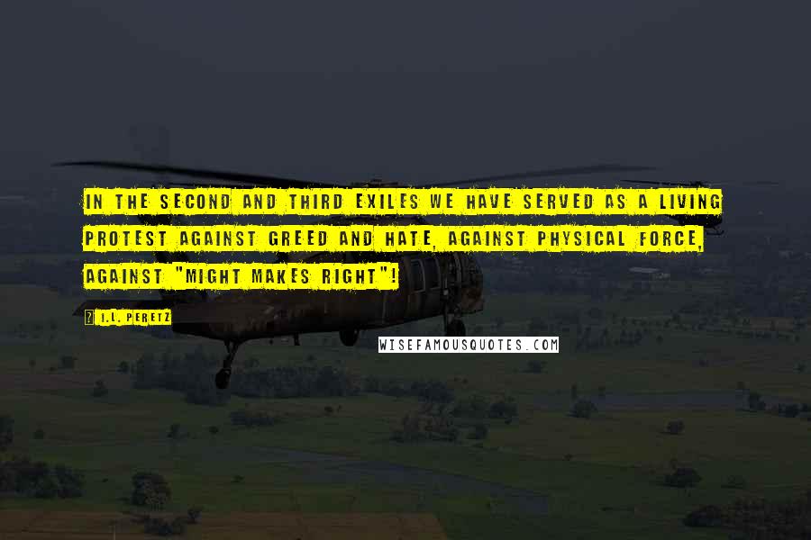 I.L. Peretz Quotes: In the second and third exiles we have served as a living protest against greed and hate, against physical force, against "might makes right"!