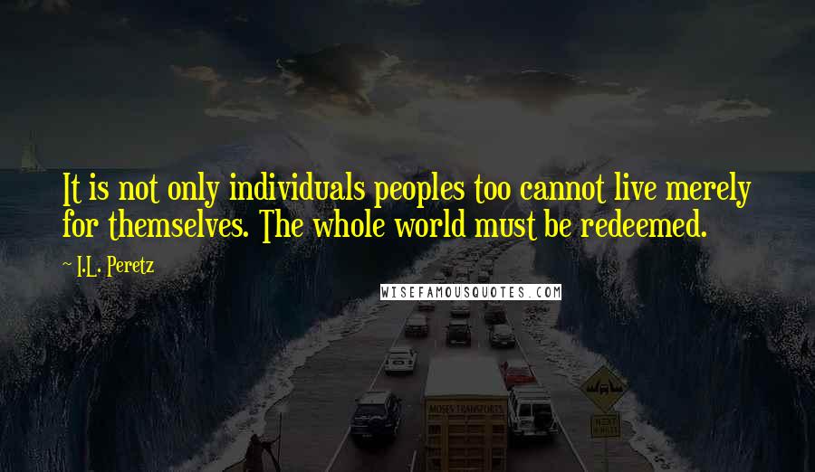 I.L. Peretz Quotes: It is not only individuals peoples too cannot live merely for themselves. The whole world must be redeemed.