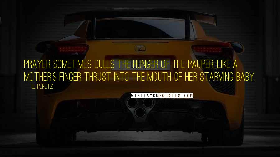 I.L. Peretz Quotes: Prayer sometimes dulls the hunger of the pauper, like a mother's finger thrust into the mouth of her starving baby.