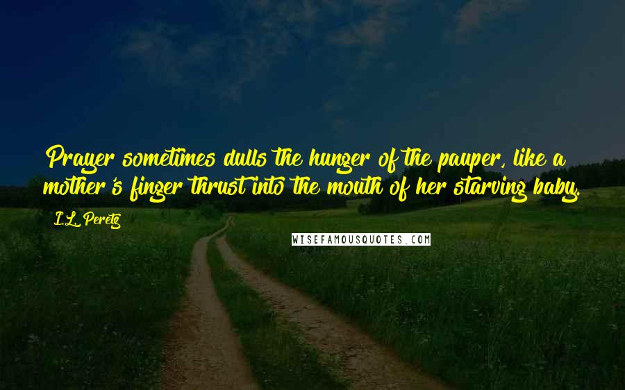 I.L. Peretz Quotes: Prayer sometimes dulls the hunger of the pauper, like a mother's finger thrust into the mouth of her starving baby.