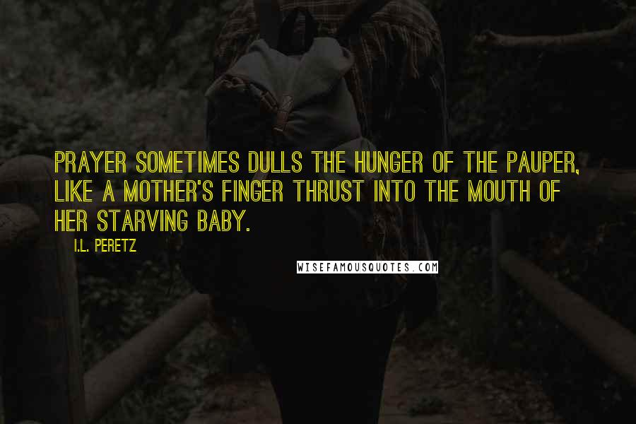 I.L. Peretz Quotes: Prayer sometimes dulls the hunger of the pauper, like a mother's finger thrust into the mouth of her starving baby.