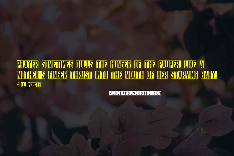I.L. Peretz Quotes: Prayer sometimes dulls the hunger of the pauper, like a mother's finger thrust into the mouth of her starving baby.