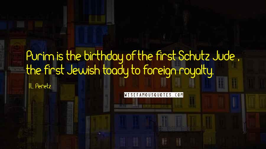 I.L. Peretz Quotes: Purim is the birthday of the first Schutz-Jude , the first Jewish toady to foreign royalty.