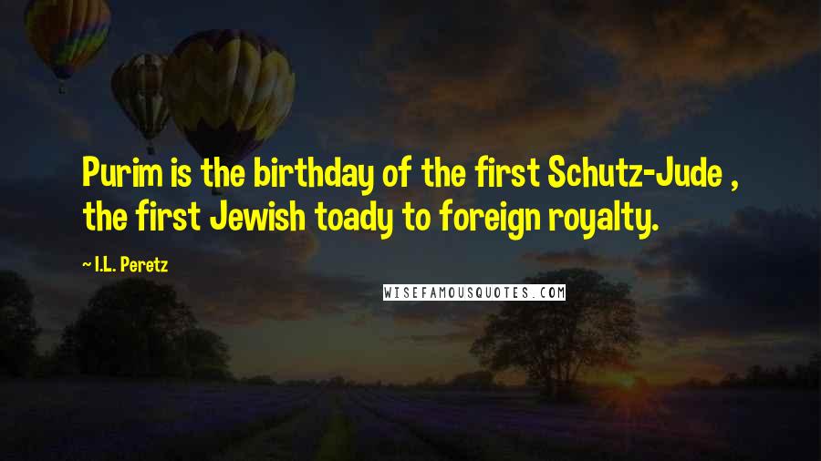 I.L. Peretz Quotes: Purim is the birthday of the first Schutz-Jude , the first Jewish toady to foreign royalty.