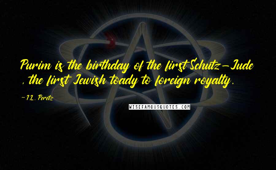 I.L. Peretz Quotes: Purim is the birthday of the first Schutz-Jude , the first Jewish toady to foreign royalty.