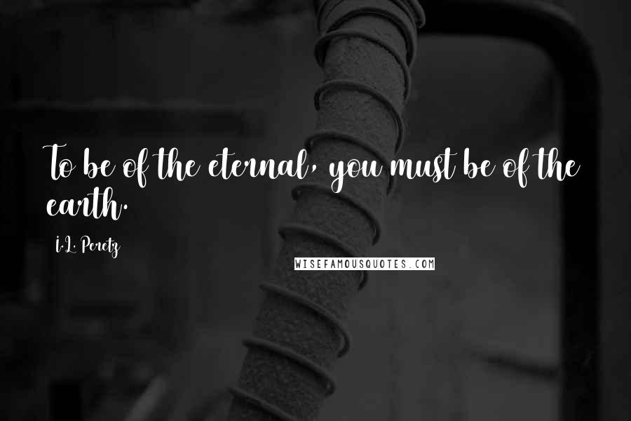 I.L. Peretz Quotes: To be of the eternal, you must be of the earth.
