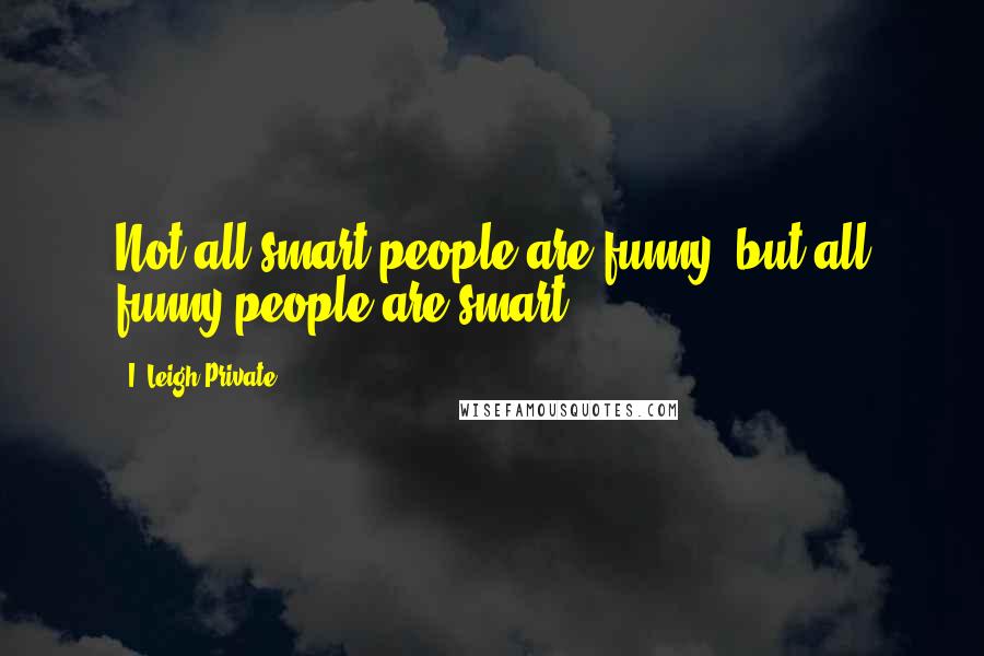 I. Leigh Private Quotes: Not all smart people are funny, but all funny people are smart.