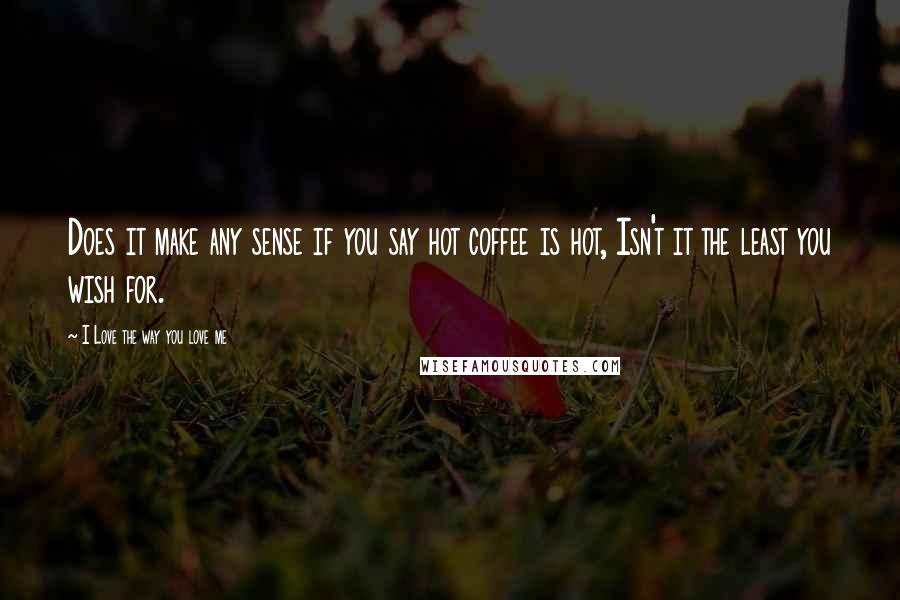 I Love The Way You Love Me Quotes: Does it make any sense if you say hot coffee is hot, Isn't it the least you wish for.