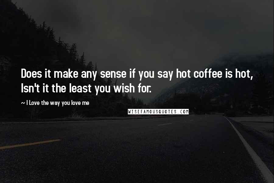 I Love The Way You Love Me Quotes: Does it make any sense if you say hot coffee is hot, Isn't it the least you wish for.