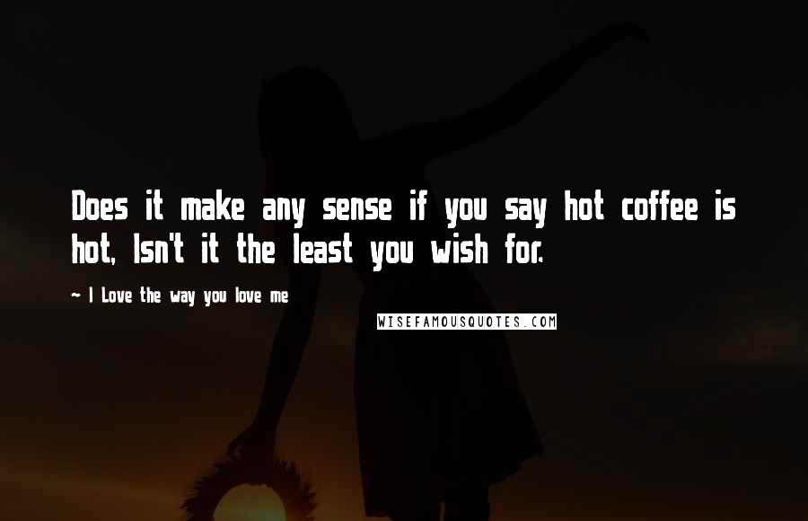 I Love The Way You Love Me Quotes: Does it make any sense if you say hot coffee is hot, Isn't it the least you wish for.