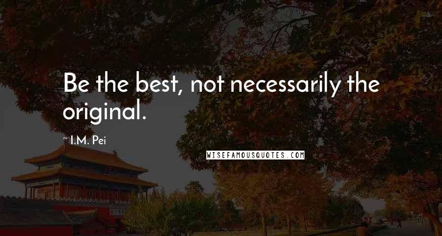 I.M. Pei Quotes: Be the best, not necessarily the original.