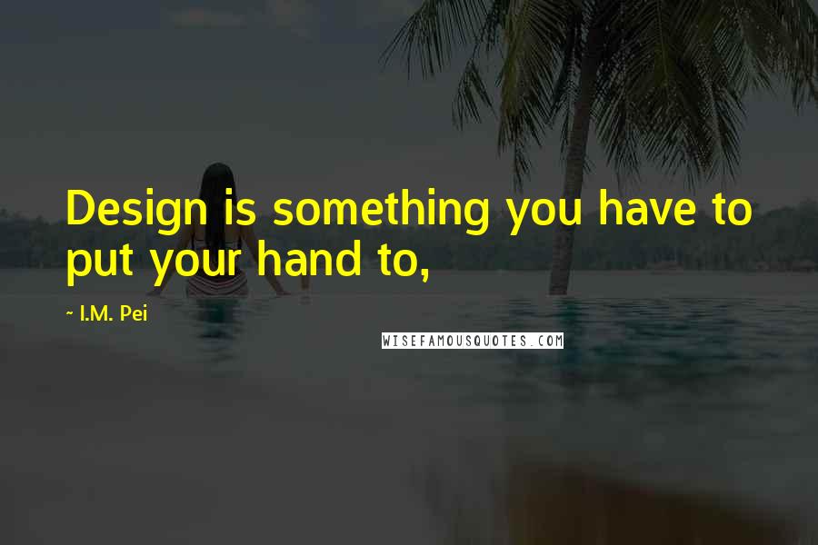 I.M. Pei Quotes: Design is something you have to put your hand to,