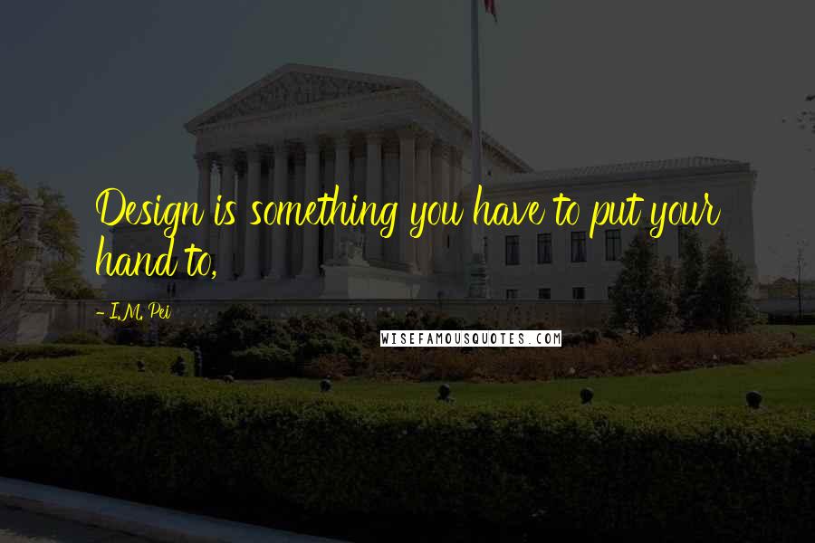 I.M. Pei Quotes: Design is something you have to put your hand to,