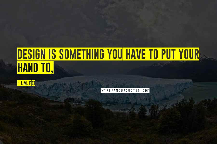 I.M. Pei Quotes: Design is something you have to put your hand to,