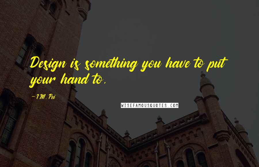 I.M. Pei Quotes: Design is something you have to put your hand to,