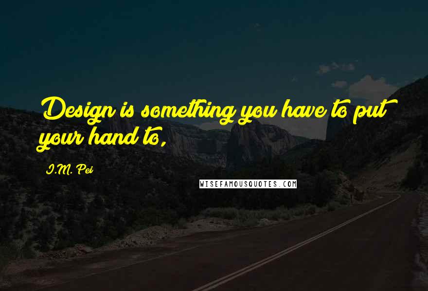 I.M. Pei Quotes: Design is something you have to put your hand to,