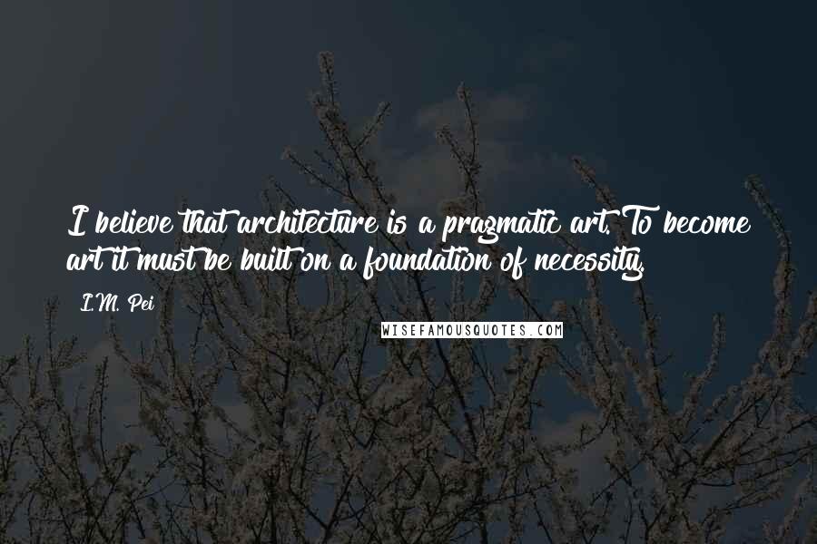 I.M. Pei Quotes: I believe that architecture is a pragmatic art. To become art it must be built on a foundation of necessity.