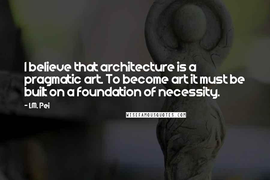 I.M. Pei Quotes: I believe that architecture is a pragmatic art. To become art it must be built on a foundation of necessity.