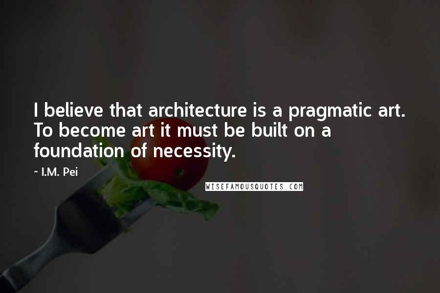 I.M. Pei Quotes: I believe that architecture is a pragmatic art. To become art it must be built on a foundation of necessity.