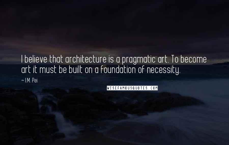 I.M. Pei Quotes: I believe that architecture is a pragmatic art. To become art it must be built on a foundation of necessity.