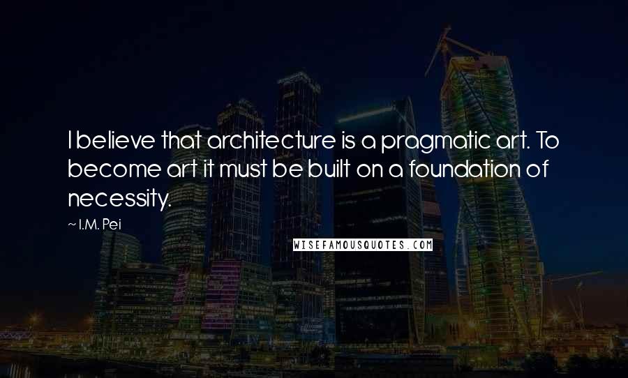 I.M. Pei Quotes: I believe that architecture is a pragmatic art. To become art it must be built on a foundation of necessity.