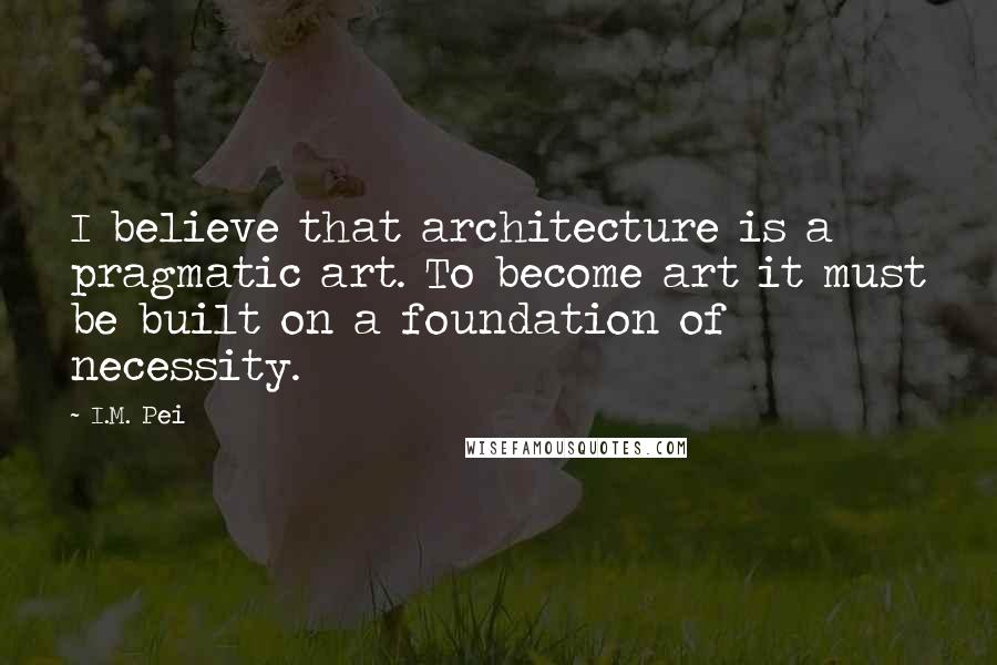 I.M. Pei Quotes: I believe that architecture is a pragmatic art. To become art it must be built on a foundation of necessity.