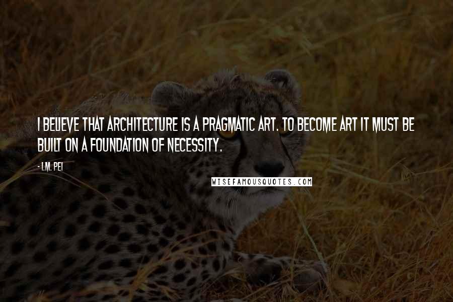 I.M. Pei Quotes: I believe that architecture is a pragmatic art. To become art it must be built on a foundation of necessity.