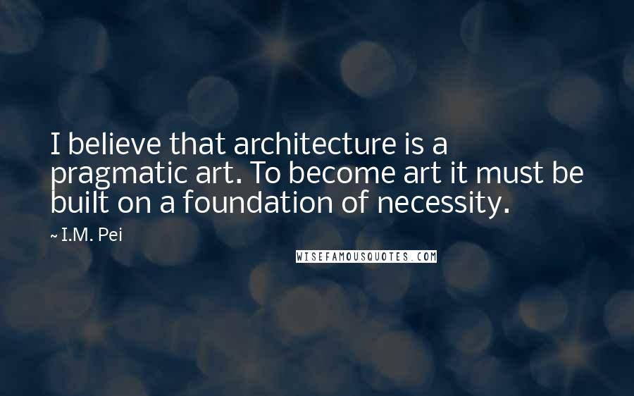 I.M. Pei Quotes: I believe that architecture is a pragmatic art. To become art it must be built on a foundation of necessity.