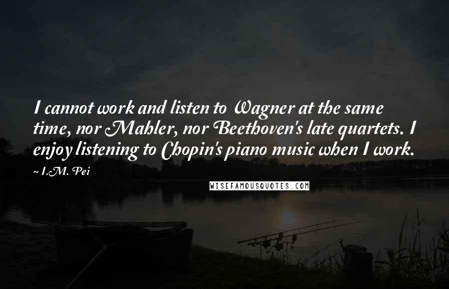 I.M. Pei Quotes: I cannot work and listen to Wagner at the same time, nor Mahler, nor Beethoven's late quartets. I enjoy listening to Chopin's piano music when I work.