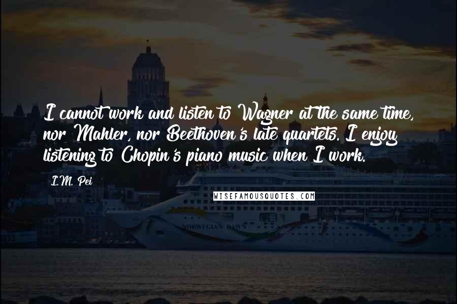 I.M. Pei Quotes: I cannot work and listen to Wagner at the same time, nor Mahler, nor Beethoven's late quartets. I enjoy listening to Chopin's piano music when I work.