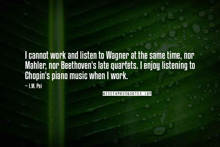 I.M. Pei Quotes: I cannot work and listen to Wagner at the same time, nor Mahler, nor Beethoven's late quartets. I enjoy listening to Chopin's piano music when I work.