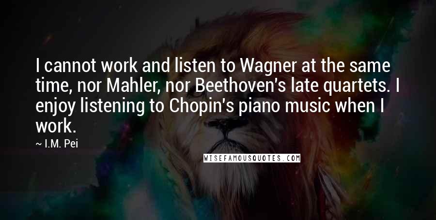 I.M. Pei Quotes: I cannot work and listen to Wagner at the same time, nor Mahler, nor Beethoven's late quartets. I enjoy listening to Chopin's piano music when I work.