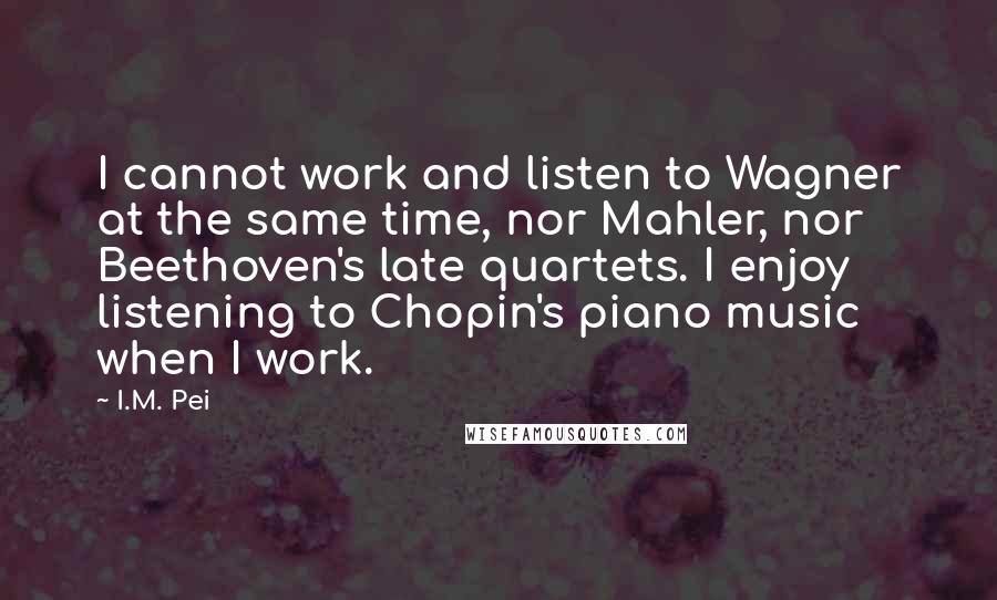 I.M. Pei Quotes: I cannot work and listen to Wagner at the same time, nor Mahler, nor Beethoven's late quartets. I enjoy listening to Chopin's piano music when I work.