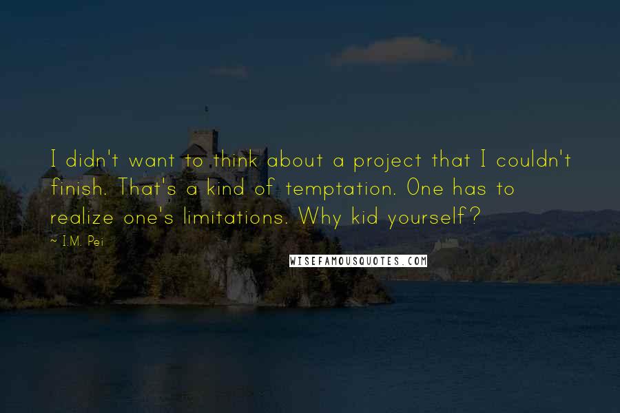 I.M. Pei Quotes: I didn't want to think about a project that I couldn't finish. That's a kind of temptation. One has to realize one's limitations. Why kid yourself?