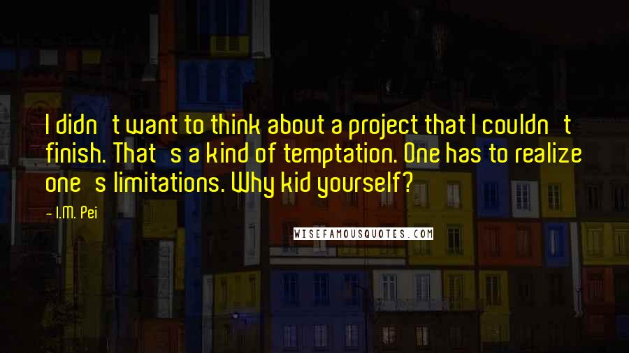 I.M. Pei Quotes: I didn't want to think about a project that I couldn't finish. That's a kind of temptation. One has to realize one's limitations. Why kid yourself?