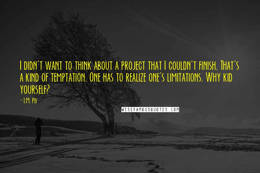 I.M. Pei Quotes: I didn't want to think about a project that I couldn't finish. That's a kind of temptation. One has to realize one's limitations. Why kid yourself?