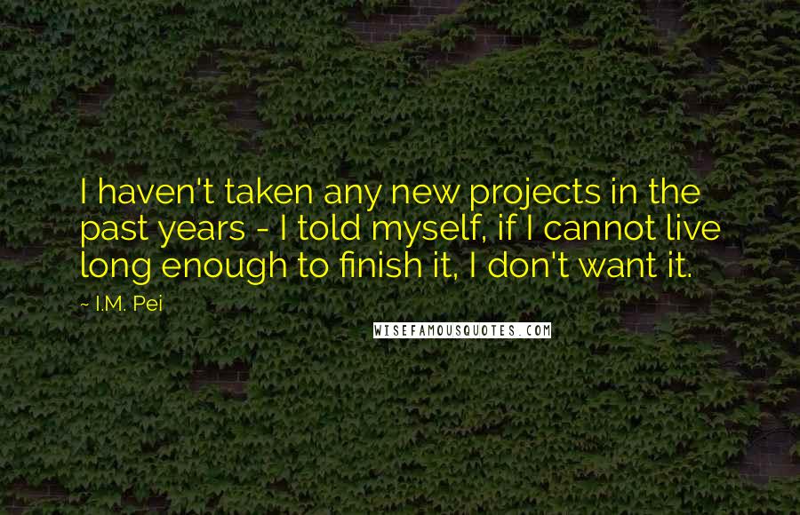 I.M. Pei Quotes: I haven't taken any new projects in the past years - I told myself, if I cannot live long enough to finish it, I don't want it.