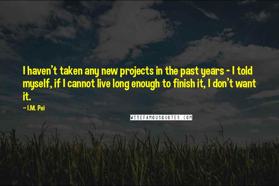 I.M. Pei Quotes: I haven't taken any new projects in the past years - I told myself, if I cannot live long enough to finish it, I don't want it.