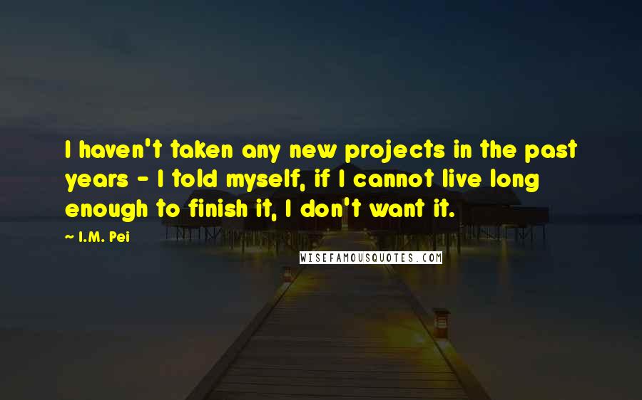 I.M. Pei Quotes: I haven't taken any new projects in the past years - I told myself, if I cannot live long enough to finish it, I don't want it.