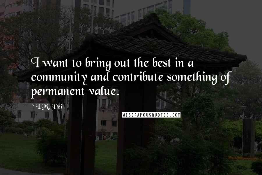 I.M. Pei Quotes: I want to bring out the best in a community and contribute something of permanent value.