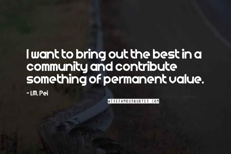 I.M. Pei Quotes: I want to bring out the best in a community and contribute something of permanent value.