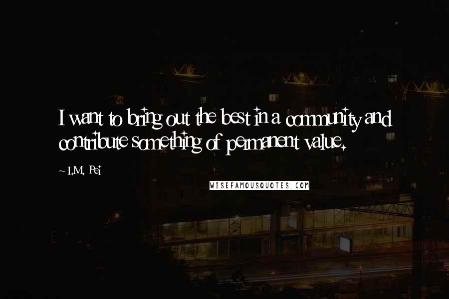 I.M. Pei Quotes: I want to bring out the best in a community and contribute something of permanent value.