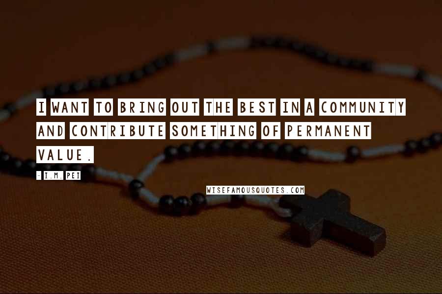 I.M. Pei Quotes: I want to bring out the best in a community and contribute something of permanent value.